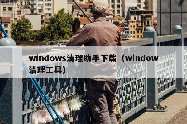 windows清理助手下载（window清理工具）
