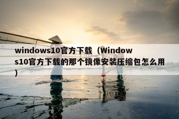 windows10官方下载（Windows10官方下载的那个镜像安装压缩包怎么用）