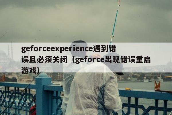 geforceexperience遇到错误且必须关闭（geforce出现错误重启游戏）