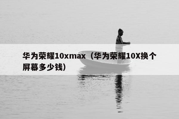 华为荣耀10xmax（华为荣耀10X换个屏幕多少钱）