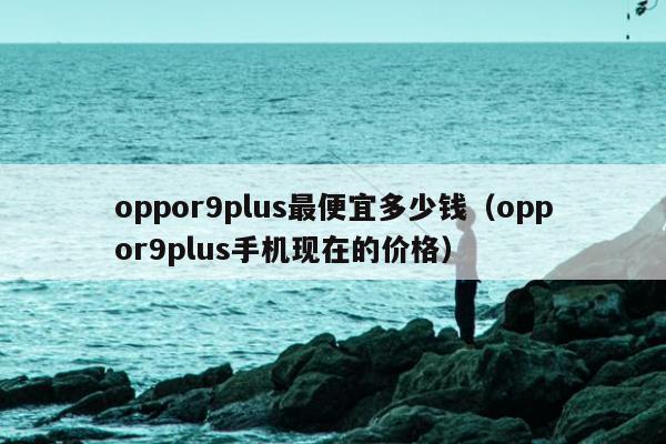 oppor9plus最便宜多少钱（oppor9plus手机现在的价格）
